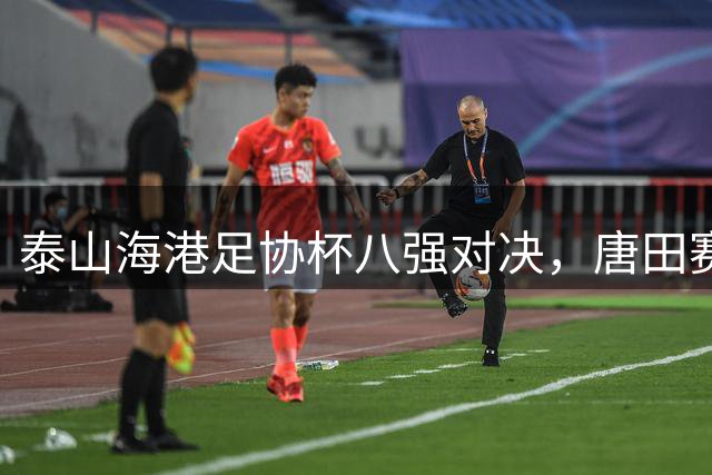 泰山海港足协杯八强对决，唐田赛前动员彰显决心